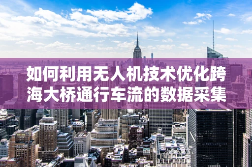 如何利用无人机技术优化跨海大桥通行车流的数据采集与分析？
