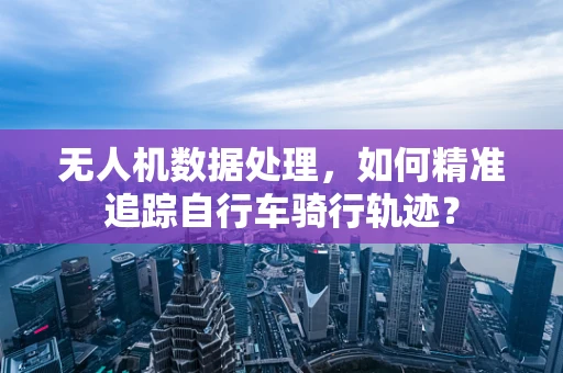 无人机数据处理，如何精准追踪自行车骑行轨迹？