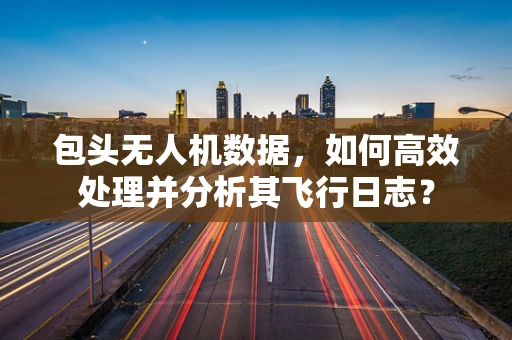 包头无人机数据，如何高效处理并分析其飞行日志？