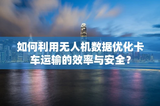 如何利用无人机数据优化卡车运输的效率与安全？