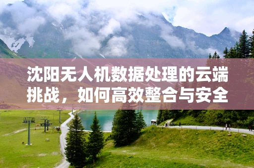 沈阳无人机数据处理的云端挑战，如何高效整合与安全传输？