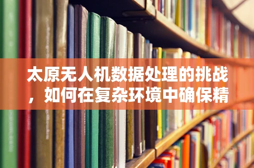 太原无人机数据处理的挑战，如何在复杂环境中确保精准飞行？