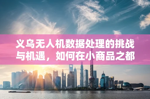 义乌无人机数据处理的挑战与机遇，如何在小商品之都实现高效数据管理？
