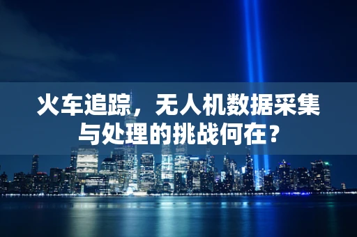 火车追踪，无人机数据采集与处理的挑战何在？