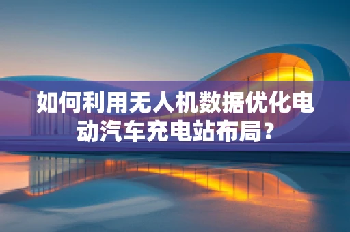 如何利用无人机数据优化电动汽车充电站布局？