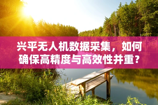 兴平无人机数据采集，如何确保高精度与高效性并重？