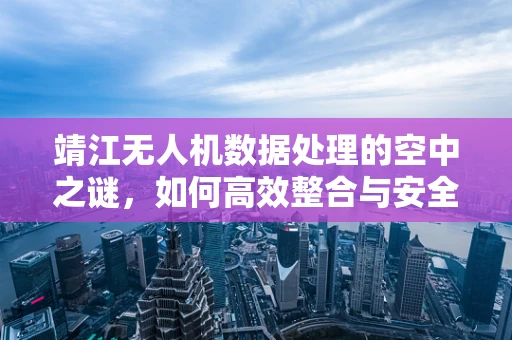 靖江无人机数据处理的空中之谜，如何高效整合与安全传输？