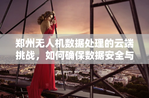 郑州无人机数据处理的云端挑战，如何确保数据安全与高效传输？