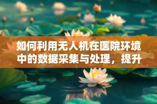 如何利用无人机在医院环境中的数据采集与处理，提升医疗效率？
