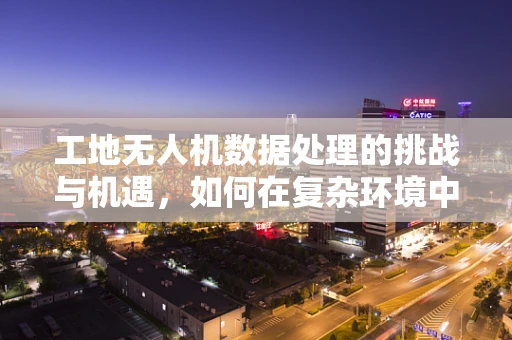 工地无人机数据处理的挑战与机遇，如何在复杂环境中精准捕捉施工信息？