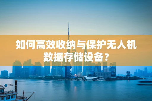 如何高效收纳与保护无人机数据存储设备？