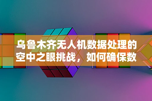 乌鲁木齐无人机数据处理的空中之眼挑战，如何确保数据精准与安全？