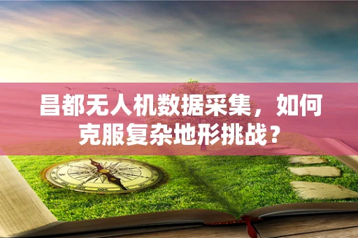 昌都无人机数据采集，如何克服复杂地形挑战？