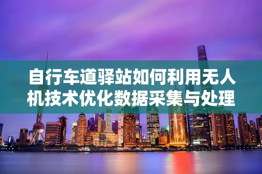 自行车道驿站如何利用无人机技术优化数据采集与处理？