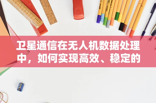 卫星通信在无人机数据处理中，如何实现高效、稳定的数据传输？