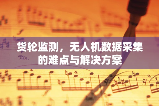 货轮监测，无人机数据采集的难点与解决方案