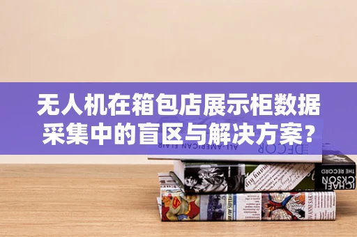 无人机在箱包店展示柜数据采集中的盲区与解决方案？