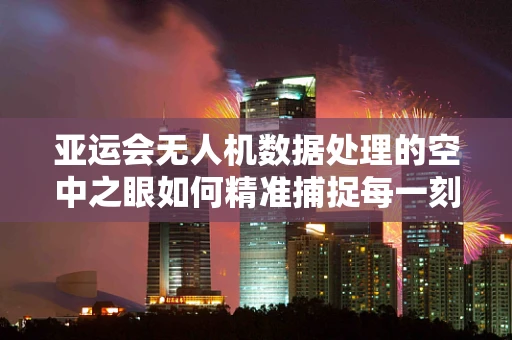 亚运会无人机数据处理的空中之眼如何精准捕捉每一刻？