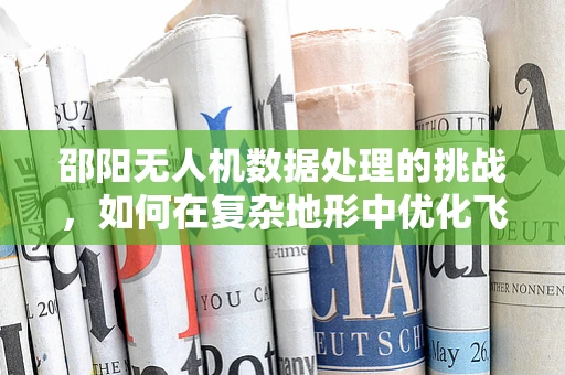 邵阳无人机数据处理的挑战，如何在复杂地形中优化飞行与数据处理？