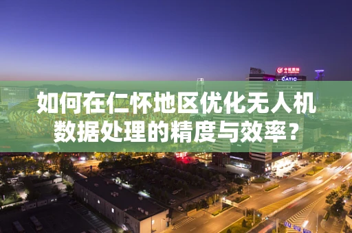 如何在仁怀地区优化无人机数据处理的精度与效率？