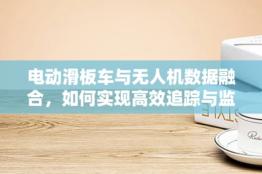 电动滑板车与无人机数据融合，如何实现高效追踪与监控？