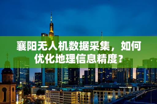 襄阳无人机数据采集，如何优化地理信息精度？