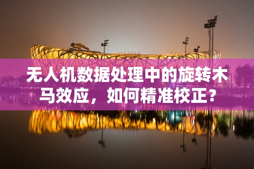 无人机数据处理中的旋转木马效应，如何精准校正？