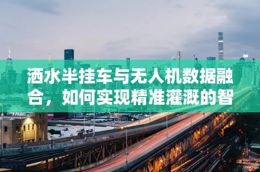 洒水半挂车与无人机数据融合，如何实现精准灌溉的智能新篇章？