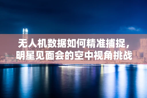 无人机数据如何精准捕捉，明星见面会的空中视角挑战？