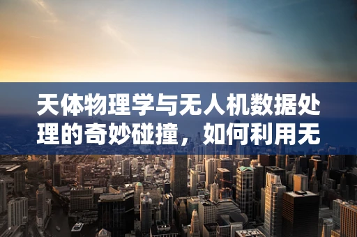 天体物理学与无人机数据处理的奇妙碰撞，如何利用无人机观测数据揭示宇宙奥秘？