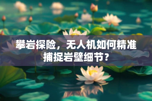 攀岩探险，无人机如何精准捕捉岩壁细节？