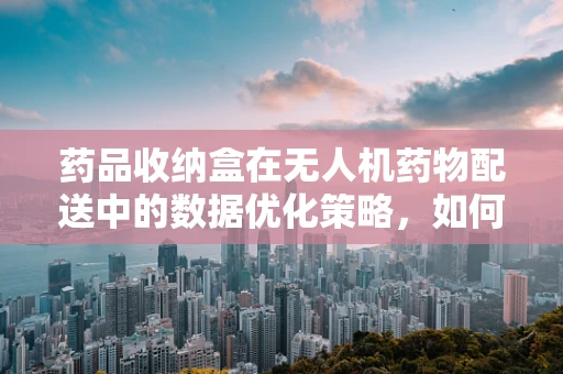 药品收纳盒在无人机药物配送中的数据优化策略，如何确保精准投放？