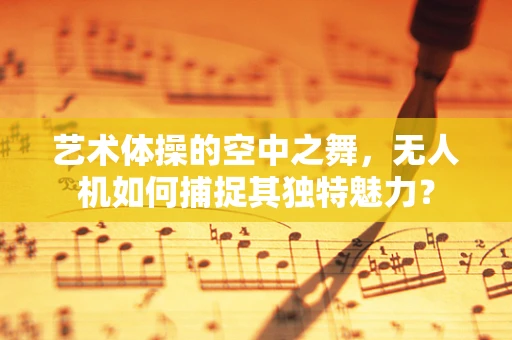 艺术体操的空中之舞，无人机如何捕捉其独特魅力？