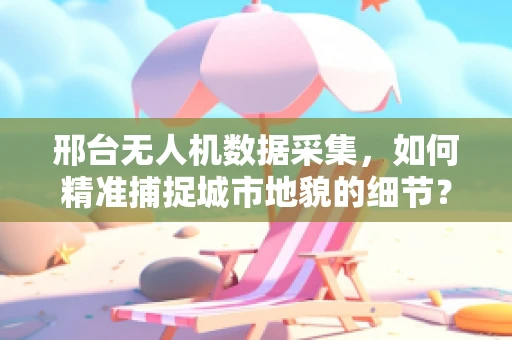 邢台无人机数据采集，如何精准捕捉城市地貌的细节？