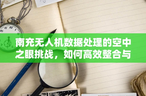 南充无人机数据处理的空中之眼挑战，如何高效整合与精准分析？