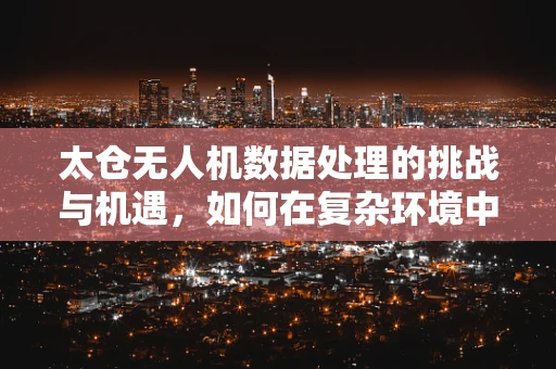 太仓无人机数据处理的挑战与机遇，如何在复杂环境中优化数据收集？