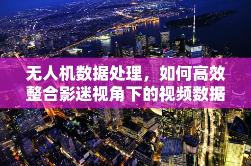 无人机数据处理，如何高效整合影迷视角下的视频数据？