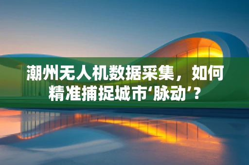 潮州无人机数据采集，如何精准捕捉城市‘脉动’？