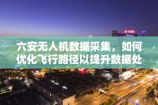 六安无人机数据采集，如何优化飞行路径以提升数据处理效率？