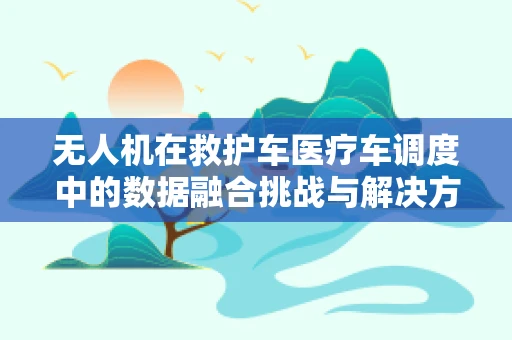 无人机在救护车医疗车调度中的数据融合挑战与解决方案