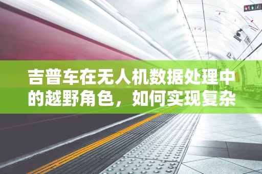 吉普车在无人机数据处理中的越野角色，如何实现复杂环境下的高效数据传输？