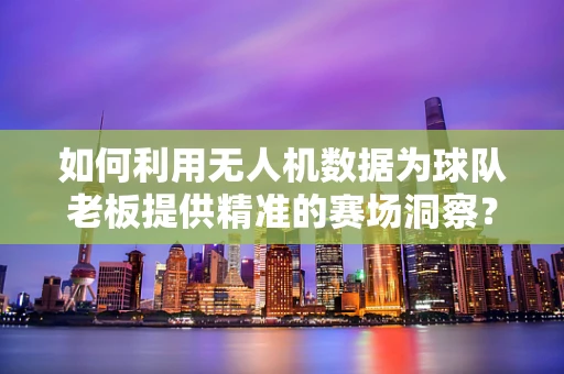 如何利用无人机数据为球队老板提供精准的赛场洞察？