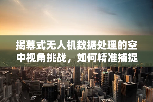 揭幕式无人机数据处理的空中视角挑战，如何精准捕捉瞬间与全景？