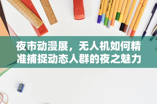 夜市动漫展，无人机如何精准捕捉动态人群的夜之魅力？