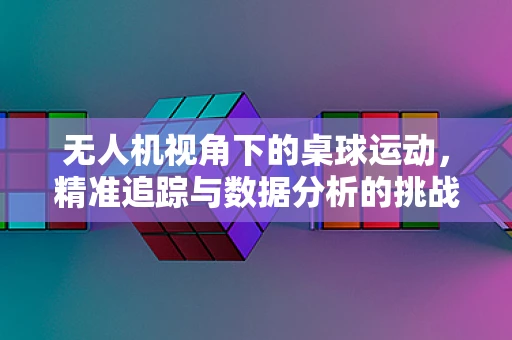 无人机视角下的桌球运动，精准追踪与数据分析的挑战