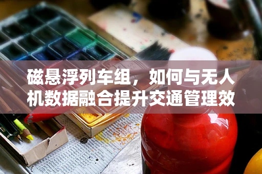 磁悬浮列车组，如何与无人机数据融合提升交通管理效率？