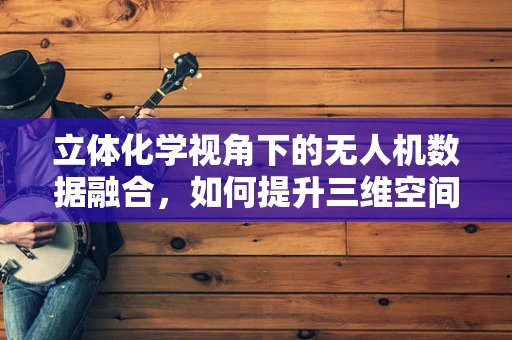 立体化学视角下的无人机数据融合，如何提升三维空间感知精度？