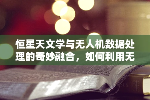 恒星天文学与无人机数据处理的奇妙融合，如何利用无人机捕捉宇宙之光？