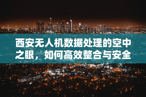 西安无人机数据处理的空中之眼，如何高效整合与安全传输？