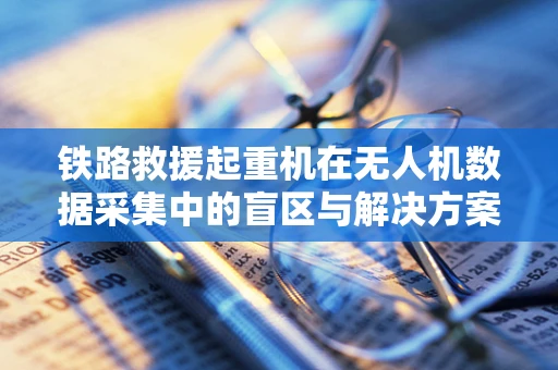 铁路救援起重机在无人机数据采集中的盲区与解决方案